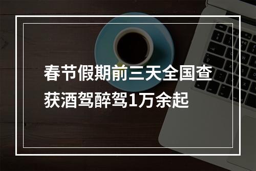 春节假期前三天全国查获酒驾醉驾1万余起