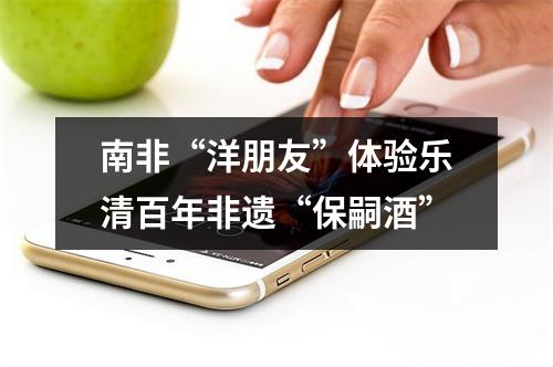 南非“洋朋友”体验乐清百年非遗“保嗣酒”