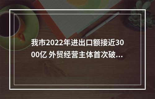 我市2022年进出口额接近3000亿 外贸经营主体首次破万家