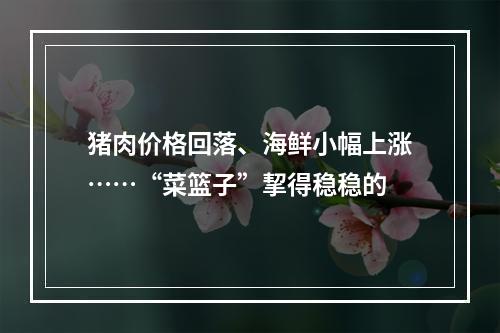 猪肉价格回落、海鲜小幅上涨……“菜篮子”挈得稳稳的