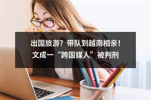 出国旅游？带队到越南相亲！ 文成一“跨国媒人”被判刑