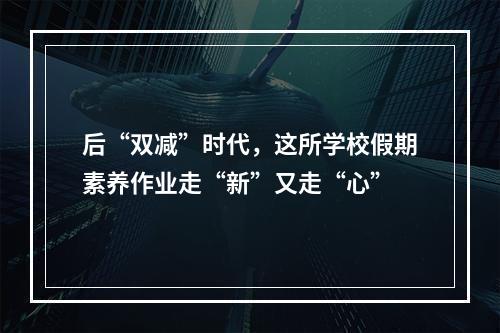 后“双减”时代，这所学校假期素养作业走“新”又走“心”