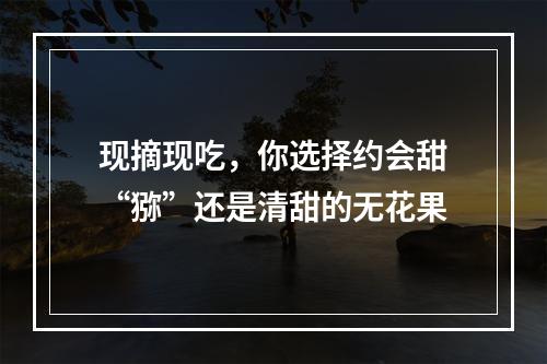 现摘现吃，你选择约会甜“猕”还是清甜的无花果