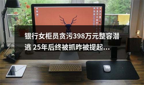 银行女柜员贪污398万元整容潜逃 25年后终被抓昨被提起公诉