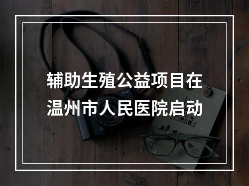 辅助生殖公益项目在温州市人民医院启动