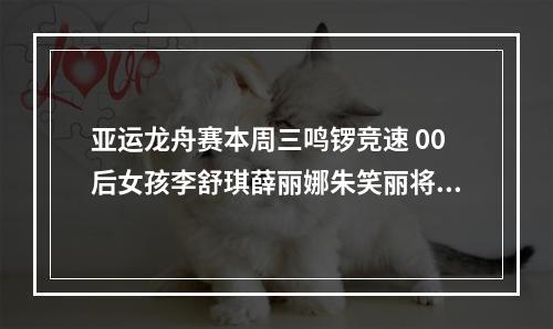 亚运龙舟赛本周三鸣锣竞速 00后女孩李舒琪薛丽娜朱笑丽将在家门口作战