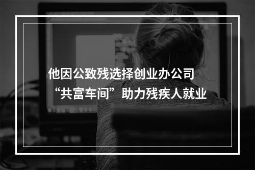 他因公致残选择创业办公司 “共富车间”助力残疾人就业
