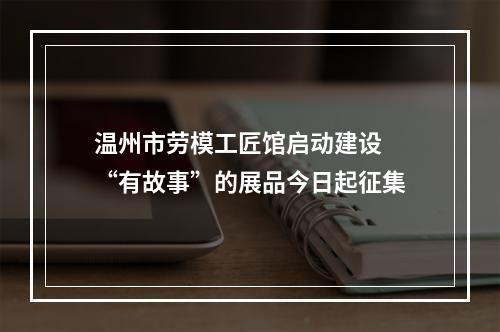 温州市劳模工匠馆启动建设 “有故事”的展品今日起征集