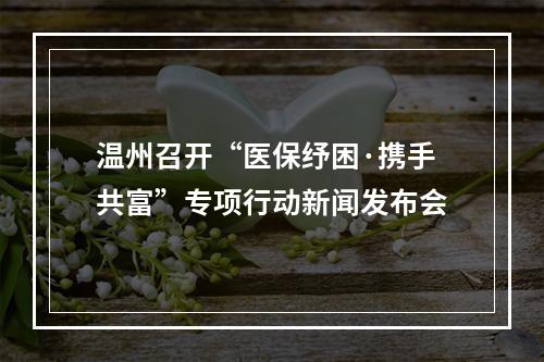 温州召开“医保纾困·携手共富”专项行动新闻发布会