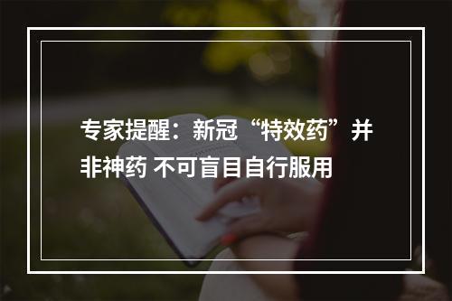 专家提醒：新冠“特效药”并非神药 不可盲目自行服用