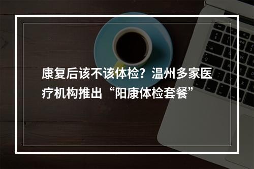 康复后该不该体检？温州多家医疗机构推出“阳康体检套餐”