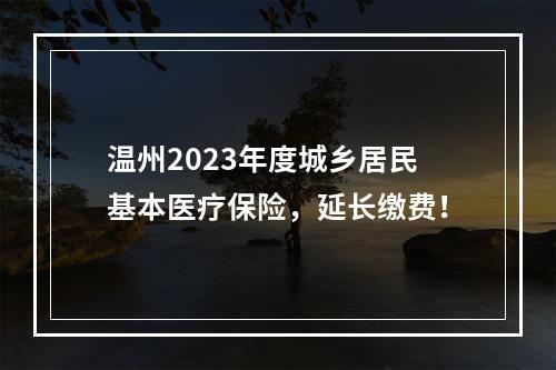 温州2023年度城乡居民基本医疗保险，延长缴费！