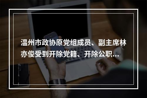 温州市政协原党组成员、副主席林亦俊受到开除党籍、开除公职处分