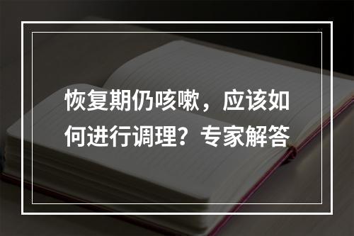 恢复期仍咳嗽，应该如何进行调理？专家解答