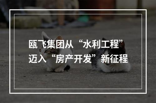 瓯飞集团从“水利工程”迈入“房产开发”新征程