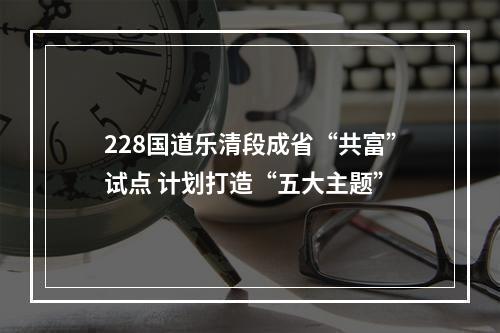 228国道乐清段成省“共富”试点 计划打造“五大主题”
