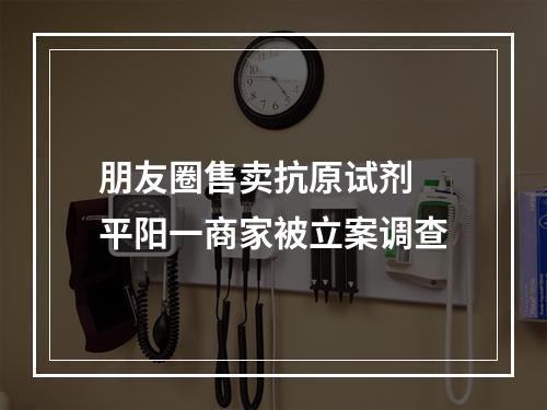 朋友圈售卖抗原试剂 平阳一商家被立案调查