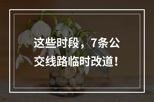 这些时段，7条公交线路临时改道！