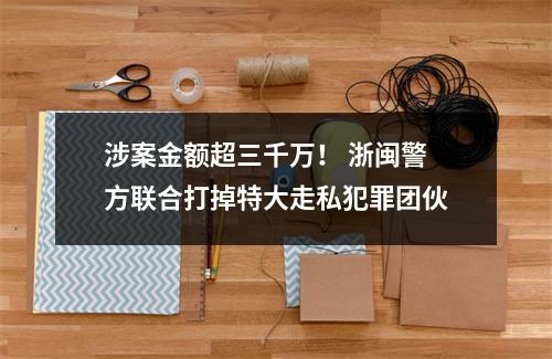 涉案金额超三千万！ 浙闽警方联合打掉特大走私犯罪团伙