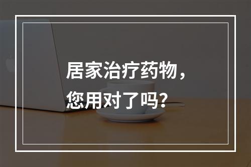 居家治疗药物，您用对了吗？