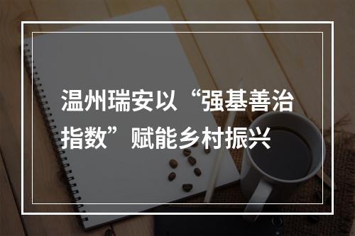温州瑞安以“强基善治指数”赋能乡村振兴