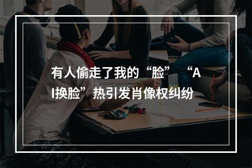 有人偷走了我的“脸” “AI换脸”热引发肖像权纠纷