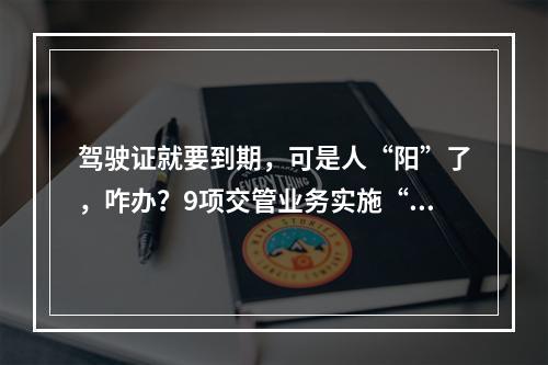 驾驶证就要到期，可是人“阳”了，咋办？9项交管业务实施“延期办”