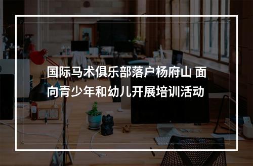 国际马术俱乐部落户杨府山 面向青少年和幼儿开展培训活动