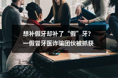 想补假牙却补了“假”牙？ 一假冒牙医诈骗团伙被抓获