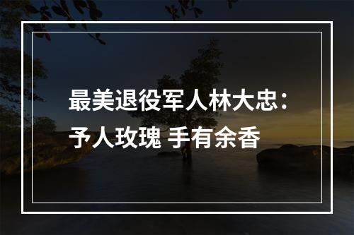 最美退役军人林大忠：予人玫瑰 手有余香