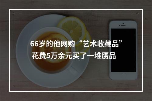 66岁的他网购“艺术收藏品” 花费5万余元买了一堆赝品