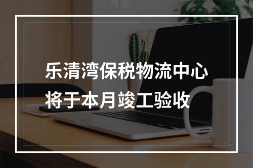 乐清湾保税物流中心将于本月竣工验收