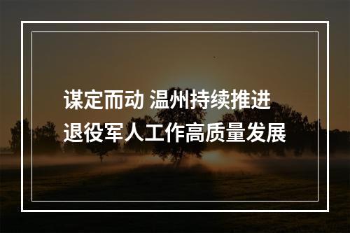 谋定而动 温州持续推进退役军人工作高质量发展