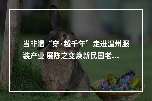 当非遗“穿·越千年”走进温州服装产业 展陈之变焕新民国老宅