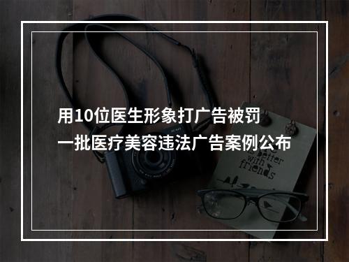 用10位医生形象打广告被罚 一批医疗美容违法广告案例公布