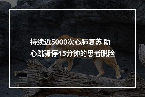 持续近5000次心肺复苏 助心跳骤停45分钟的患者脱险