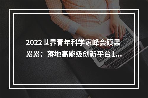 2022世界青年科学家峰会硕果累累：落地高能级创新平台16个 引进高层次人才451人