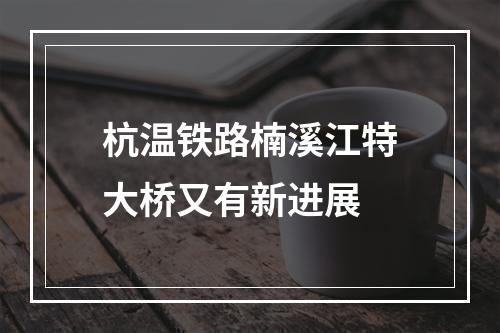 杭温铁路楠溪江特大桥又有新进展