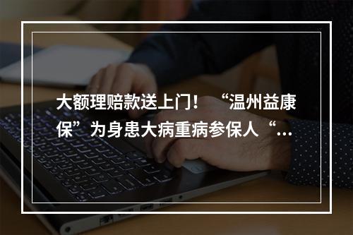 大额理赔款送上门！ “温州益康保”为身患大病重病参保人“撑腰”