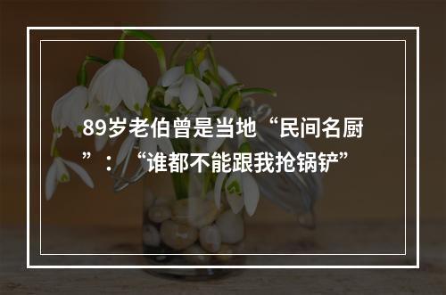 89岁老伯曾是当地“民间名厨”：“谁都不能跟我抢锅铲”