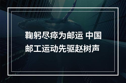 鞠躬尽瘁为邮运 中国邮工运动先驱赵树声