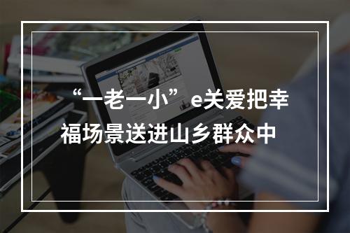 “一老一小”e关爱把幸福场景送进山乡群众中