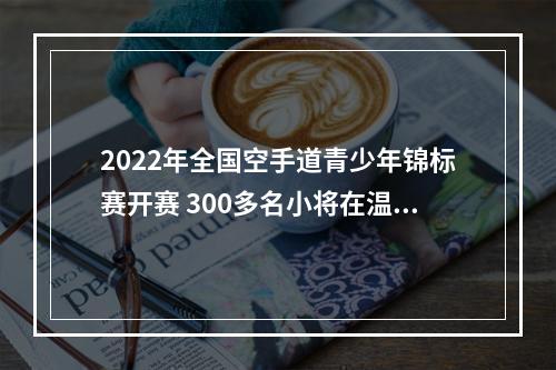 2022年全国空手道青少年锦标赛开赛 300多名小将在温上演“点到即止”