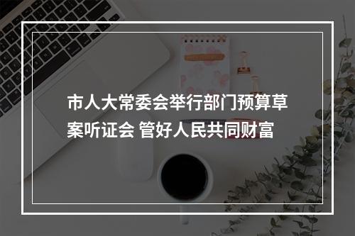 市人大常委会举行部门预算草案听证会 管好人民共同财富