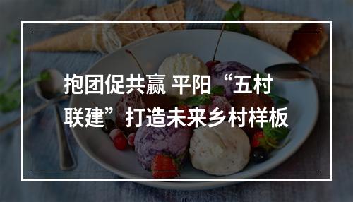 抱团促共赢 平阳“五村联建”打造未来乡村样板