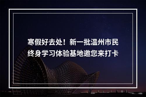 寒假好去处！新一批温州市民终身学习体验基地邀您来打卡
