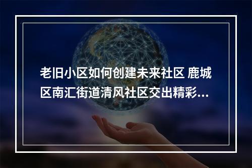 老旧小区如何创建未来社区 鹿城区南汇街道清风社区交出精彩答卷