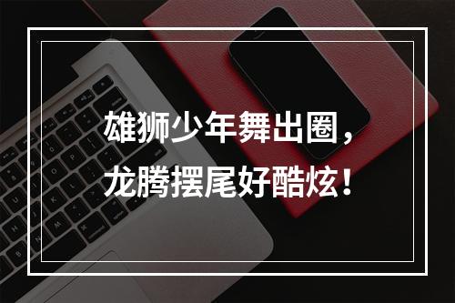 雄狮少年舞出圈，龙腾摆尾好酷炫！