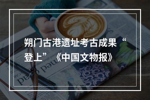 朔门古港遗址考古成果“登上”《中国文物报》