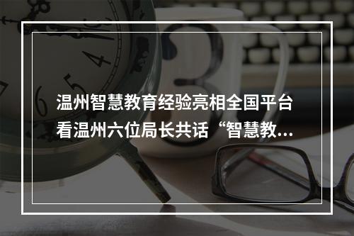 温州智慧教育经验亮相全国平台 看温州六位局长共话“智慧教育”